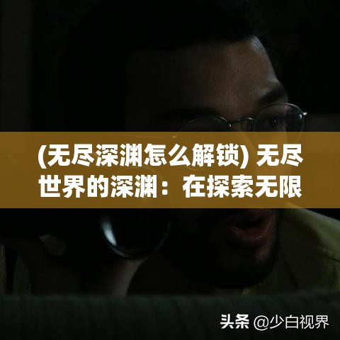 (无尽深渊怎么解锁) 无尽世界的深渊：在探索无限可能中，我们如何找到自己的定位与使命？